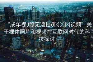 “成年裸J照無遮擋??視頻”關(guān)于裸體照片和視頻在互聯(lián)網(wǎng)時代的科技探討