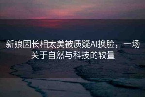 新娘因長相太美被質(zhì)疑AI換臉，一場關(guān)于自然與科技的較量