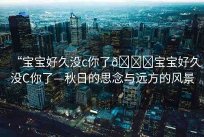 “寶寶好久沒c你了??寶寶好久沒C你了—秋日的思念與遠(yuǎn)方的風(fēng)景