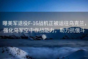 曝美軍退役F-16戰(zhàn)機(jī)正被運(yùn)往烏克蘭，強(qiáng)化烏軍空中作戰(zhàn)能力，助力抗俄斗爭(zhēng)
