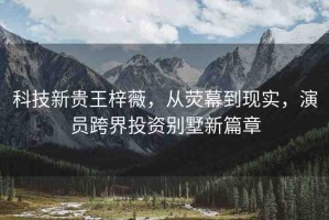 科技新貴王梓薇，從熒幕到現(xiàn)實，演員跨界投資別墅新篇章