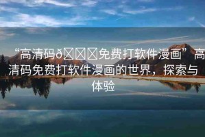 “高清碼??免費(fèi)打軟件漫畫”高清碼免費(fèi)打軟件漫畫的世界，探索與體驗(yàn)