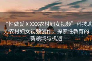 “性做爰ⅩXXX農(nóng)村婦女視頻”科技助力農(nóng)村婦女視頻創(chuàng)作，探索性教育的新領(lǐng)域與機(jī)遇