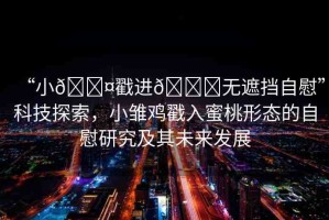 “小??戳進(jìn)??無遮擋自慰”科技探索，小雛雞戳入蜜桃形態(tài)的自慰研究及其未來發(fā)展