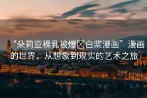 “朵莉亞裸乳被爆?白漿漫畫(huà)”漫畫(huà)的世界，從想象到現(xiàn)實(shí)的藝術(shù)之旅