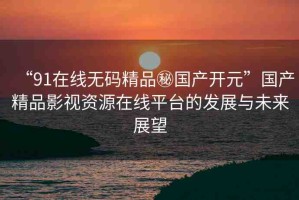 “91在線無碼精品秘國產(chǎn)開元”國產(chǎn)精品影視資源在線平臺的發(fā)展與未來展望