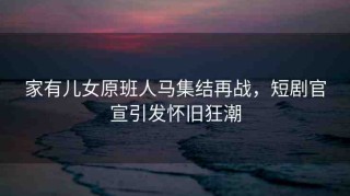 家有兒女原班人馬集結(jié)再戰(zhàn)，短劇官宣引發(fā)懷舊狂潮