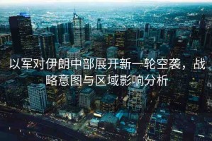 以軍對伊朗中部展開新一輪空襲，戰(zhàn)略意圖與區(qū)域影響分析
