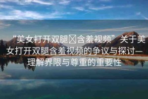 “美女打開雙腿?含羞視頻”關(guān)于美女打開雙腿含羞視頻的爭議與探討—理解界限與尊重的重要性