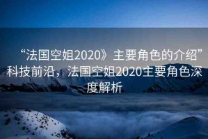 “法國空姐2020》主要角色的介紹”科技前沿，法國空姐2020主要角色深度解析