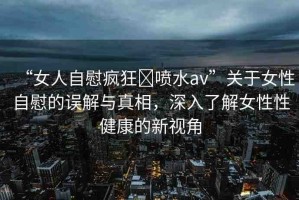“女人自慰瘋狂?噴水a(chǎn)v”關(guān)于女性自慰的誤解與真相，深入了解女性性健康的新視角