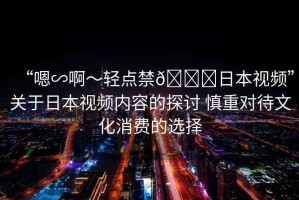“嗯∽啊～輕點(diǎn)禁??日本視頻”關(guān)于日本視頻內(nèi)容的探討 慎重對待文化消費(fèi)的選擇