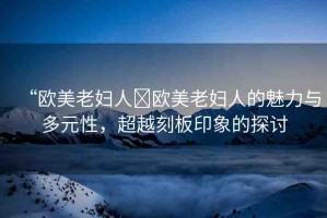 “歐美老婦人?歐美老婦人的魅力與多元性，超越刻板印象的探討