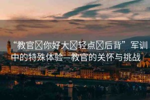 “教官?你好大?輕點?后背”軍訓(xùn)中的特殊體驗—教官的關(guān)懷與挑戰(zhàn)