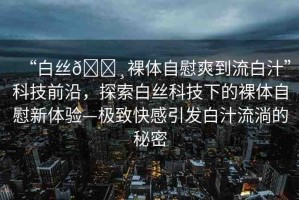 “白絲??裸體自慰爽到流白汁”科技前沿，探索白絲科技下的裸體自慰新體驗—極致快感引發(fā)白汁流淌的秘密