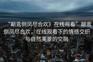 “顛鸞倒鳳盡合歡》在線觀看”顛鸞倒鳳盡合歡，在線觀看下的情感交織與自然美景的交融