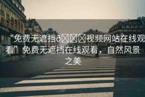 “免費無遮擋??視頻網(wǎng)站在線觀看”免費無遮擋在線觀看，自然風(fēng)景之美