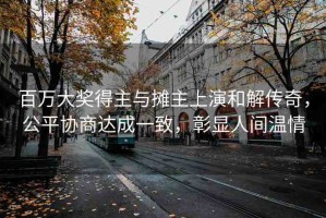 百萬大獎得主與攤主上演和解傳奇，公平協(xié)商達成一致，彰顯人間溫情