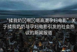 “揉我奶?啊?嗯高潮孕婦電影”關(guān)于揉我奶奶與孕婦電影引發(fā)的社會(huì)熱議的新聞報(bào)道