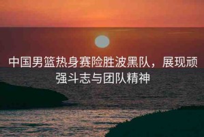 中國(guó)男籃熱身賽險(xiǎn)勝波黑隊(duì)，展現(xiàn)頑強(qiáng)斗志與團(tuán)隊(duì)精神