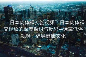 “日本肉體裸交?視頻”日本肉體裸交現(xiàn)象的深度探討與反思—遠(yuǎn)離低俗視頻，倡導(dǎo)健康文化