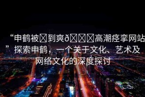 “申鶴被?到爽??高潮痙攣網(wǎng)站”探索申鶴，一個(gè)關(guān)于文化、藝術(shù)及網(wǎng)絡(luò)文化的深度探討