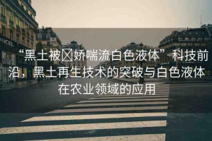 “黑土被?嬌喘流白色液體”科技前沿，黑土再生技術(shù)的突破與白色液體在農(nóng)業(yè)領(lǐng)域的應(yīng)用
