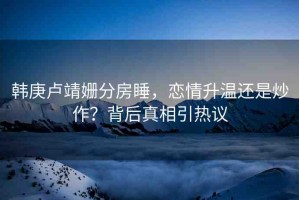 韓庚盧靖姍分房睡，戀情升溫還是炒作？背后真相引熱議