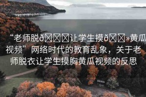 “老師脫??讓學(xué)生摸??黃瓜視頻”網(wǎng)絡(luò)時(shí)代的教育亂象，關(guān)于老師脫衣讓學(xué)生摸胸黃瓜視頻的反思
