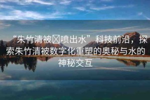 “朱竹清被?噴出水”科技前沿，探索朱竹清被數(shù)字化重塑的奧秘與水的神秘交互