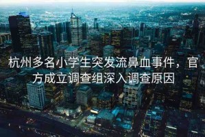 杭州多名小學(xué)生突發(fā)流鼻血事件，官方成立調(diào)查組深入調(diào)查原因