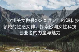 “歐州美女做爰XXXⅩ性爽”歐洲科技領(lǐng)域的性感女神，探索歐洲女性科技創(chuàng)業(yè)者的力量與魅力