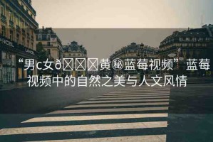 “男c女??黃秘藍(lán)莓視頻”藍(lán)莓視頻中的自然之美與人文風(fēng)情