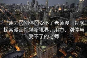 “用力?別停?受不了老師漫畫視頻”探索漫畫視頻新境界，用力、別停與受不了的老師