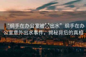 “綱手在辦公室被?出水”綱手在辦公室意外出水事件，揭秘背后的真相
