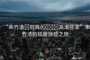 “朱竹清?到爽??高潮痙攣”朱竹清的極致快感之旅