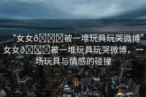 “女女??被一堆玩具玩哭微博”女女??被一堆玩具玩哭微博，一場(chǎng)玩具與情感的碰撞