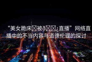 “美女跪床?被??直播”網(wǎng)絡(luò)直播中的不當(dāng)內(nèi)容與道德倫理的探討