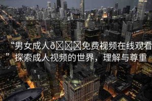 “男女成人??免費(fèi)視頻在線觀看”探索成人視頻的世界，理解與尊重