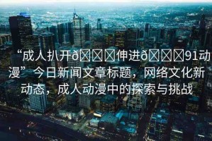 “成人扒開??伸進??91動漫”今日新聞文章標題，網(wǎng)絡(luò)文化新動態(tài)，成人動漫中的探索與挑戰(zhàn)