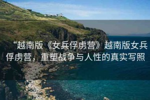 “越南版《女兵俘虜營(yíng)》越南版女兵俘虜營(yíng)，重塑戰(zhàn)爭(zhēng)與人性的真實(shí)寫(xiě)照