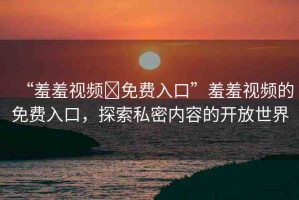 “羞羞視頻?免費(fèi)入口”羞羞視頻的免費(fèi)入口，探索私密內(nèi)容的開放世界