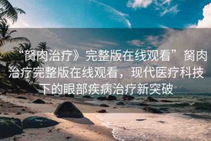 “胬肉治療》完整版在線觀看”胬肉治療完整版在線觀看，現(xiàn)代醫(yī)療科技下的眼部疾病治療新突破