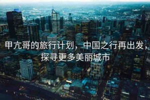 甲亢哥的旅行計劃，中國之行再出發(fā)，探尋更多美麗城市