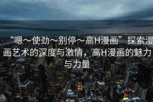 “嗯～使勁～別?！逪漫畫”探索漫畫藝術(shù)的深度與激情，高H漫畫的魅力與力量