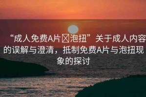 “成人免費(fèi)A片?泡扭”關(guān)于成人內(nèi)容的誤解與澄清，抵制免費(fèi)A片與泡扭現(xiàn)象的探討