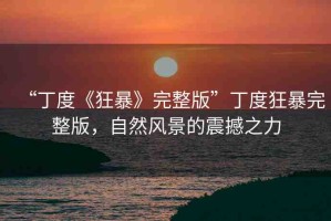 “丁度《狂暴》完整版”丁度狂暴完整版，自然風(fēng)景的震撼之力