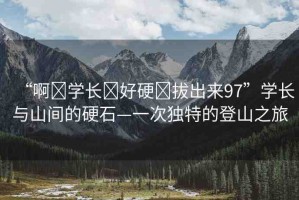 “啊?學長?好硬?拔出來97”學長與山間的硬石—一次獨特的登山之旅