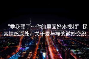 “乖我硬了～你的里面好疼視頻”探索情感深處，關(guān)于愛(ài)與痛的微妙交織