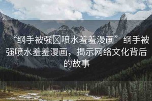 “綱手被強(qiáng)?噴水羞羞漫畫”綱手被強(qiáng)噴水羞羞漫畫，揭示網(wǎng)絡(luò)文化背后的故事